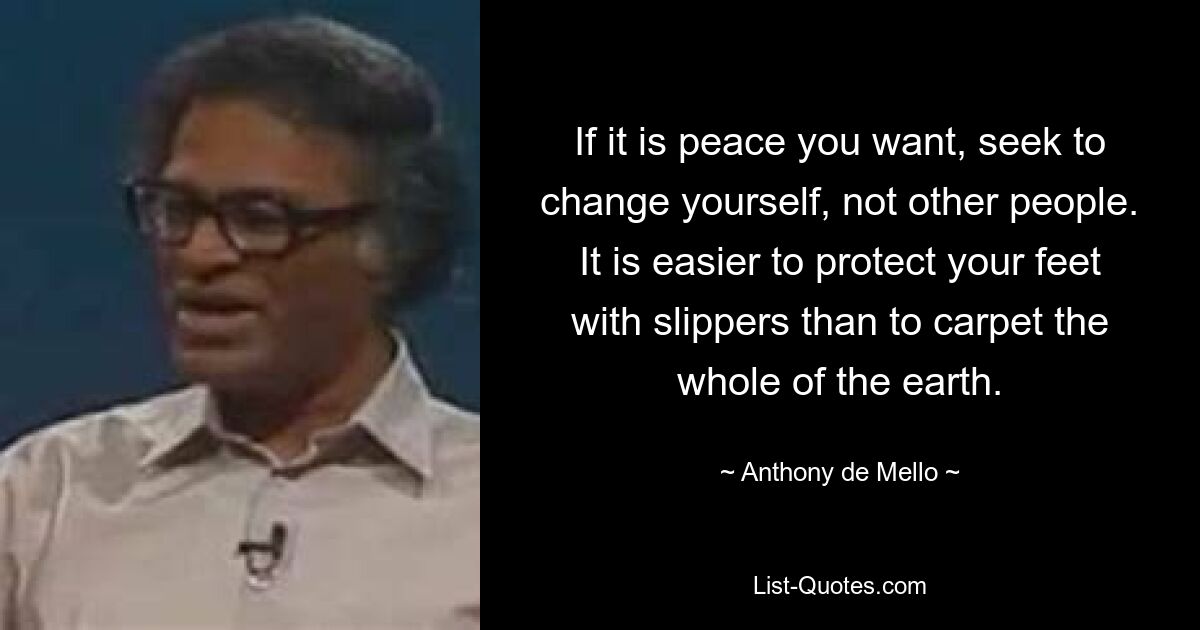 If it is peace you want, seek to change yourself, not other people. It is easier to protect your feet with slippers than to carpet the whole of the earth. — © Anthony de Mello