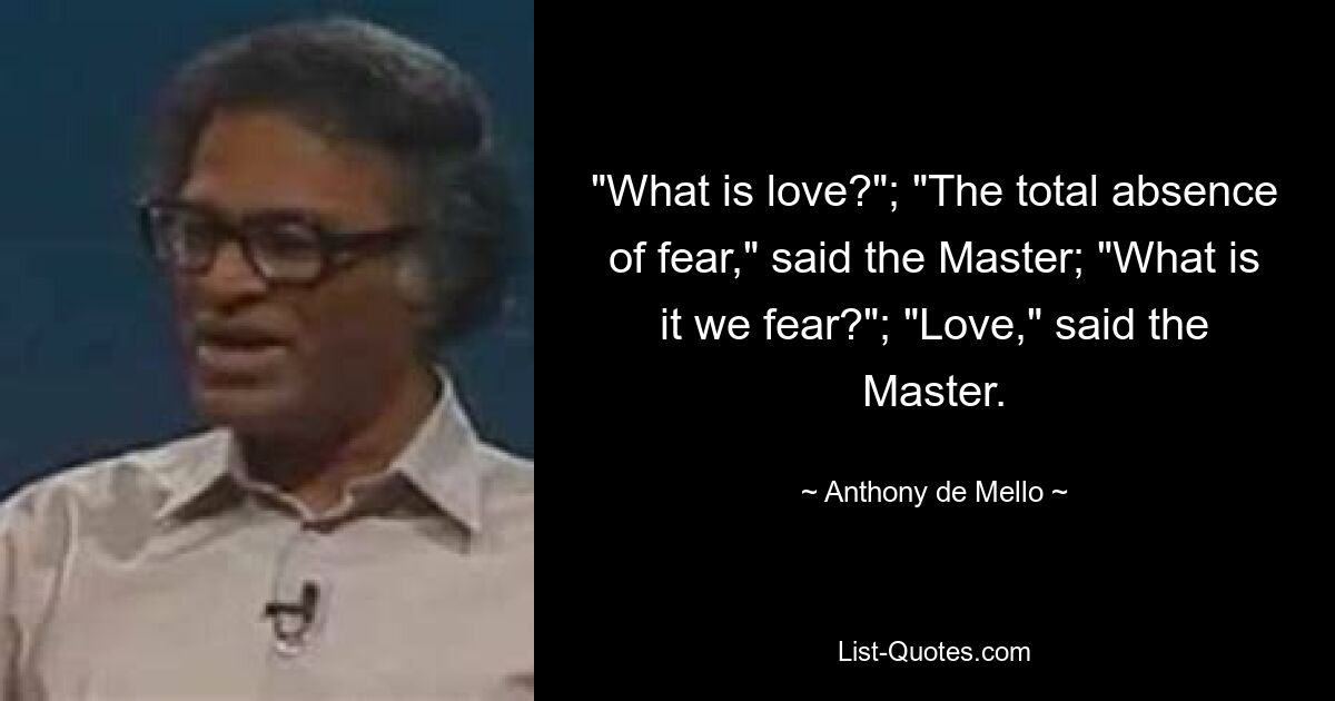 "What is love?"; "The total absence of fear," said the Master; "What is it we fear?"; "Love," said the Master. — © Anthony de Mello