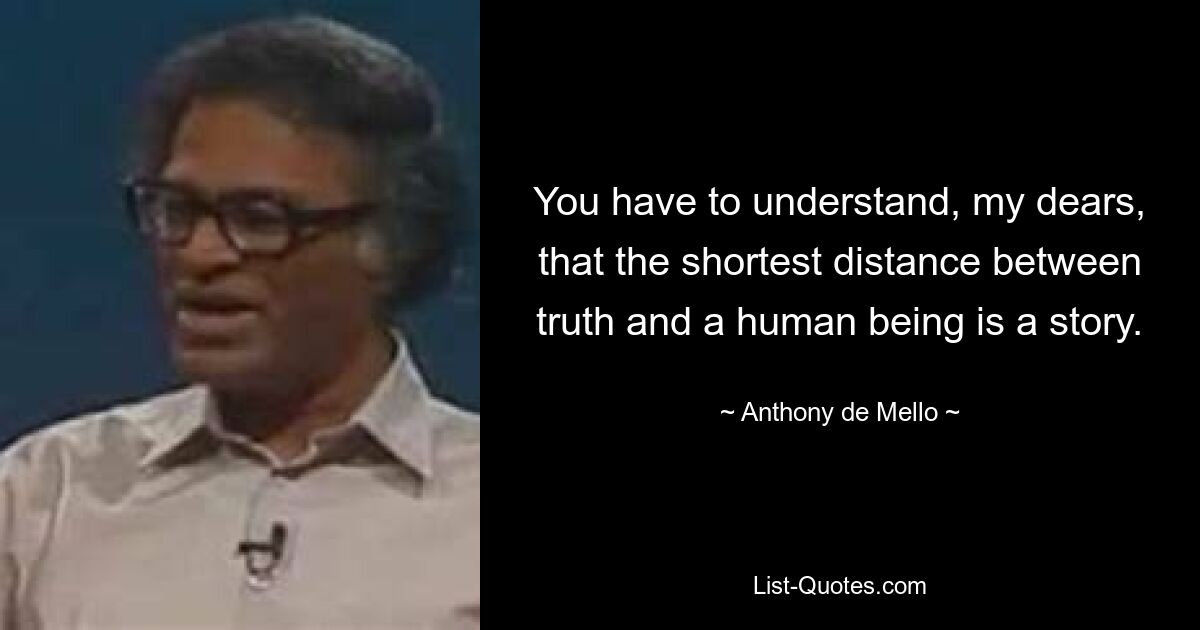 You have to understand, my dears, that the shortest distance between truth and a human being is a story. — © Anthony de Mello