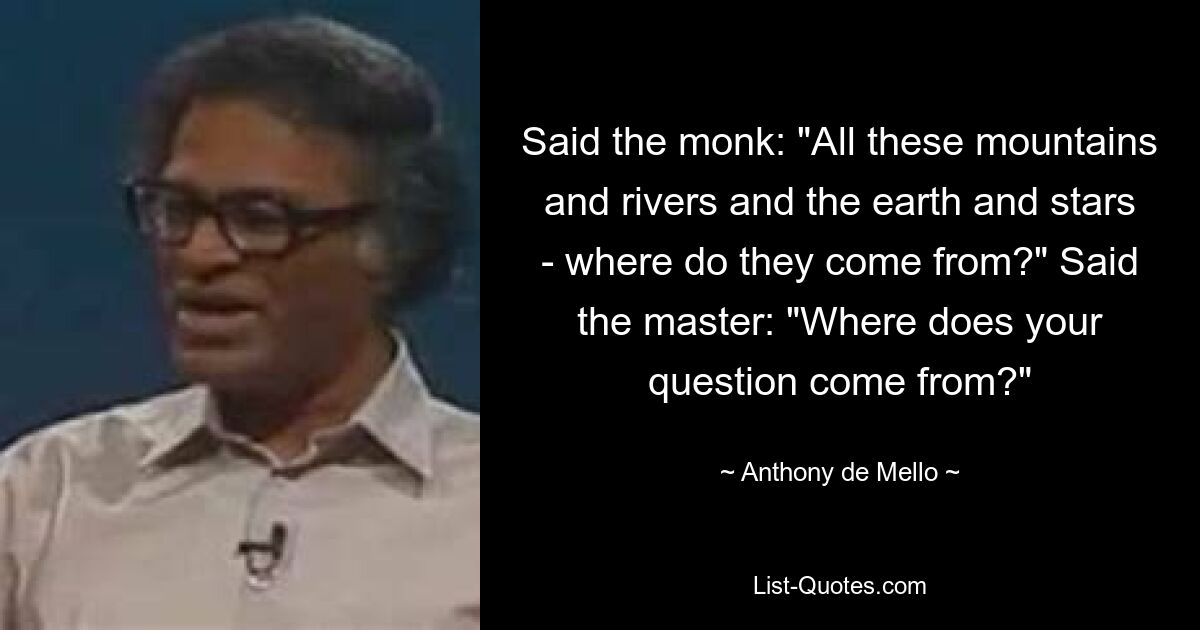 Said the monk: "All these mountains and rivers and the earth and stars - where do they come from?" Said the master: "Where does your question come from?" — © Anthony de Mello