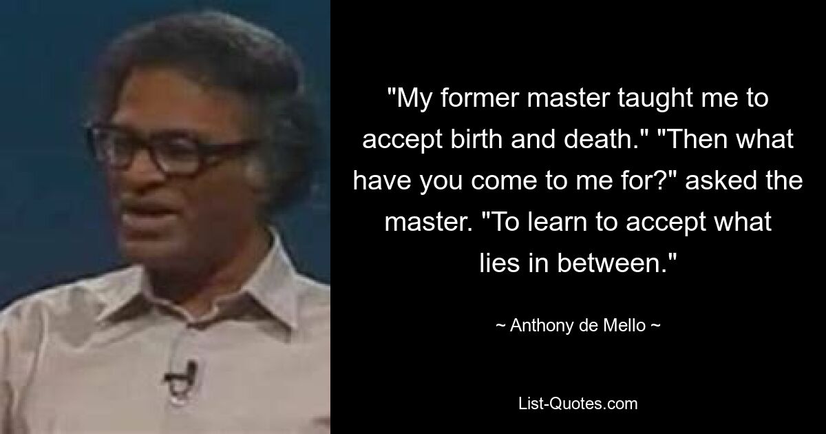 "My former master taught me to accept birth and death." "Then what have you come to me for?" asked the master. "To learn to accept what lies in between." — © Anthony de Mello