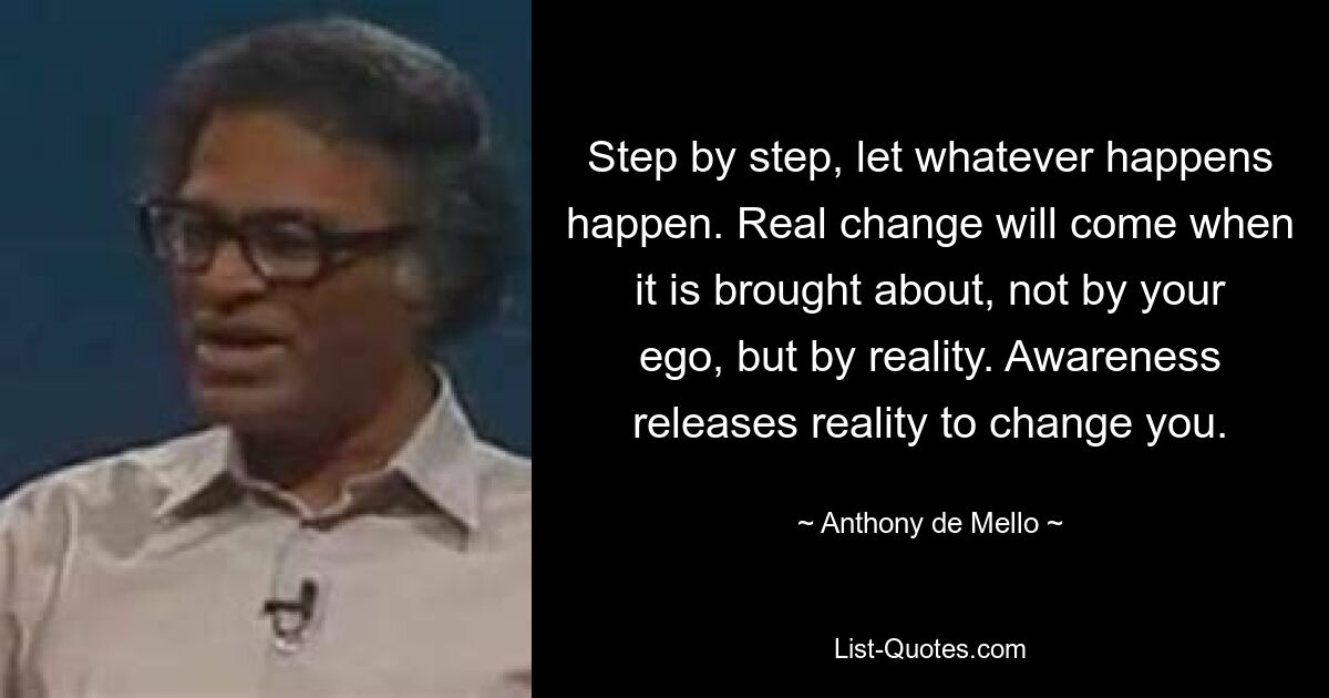 Step by step, let whatever happens happen. Real change will come when it is brought about, not by your ego, but by reality. Awareness releases reality to change you. — © Anthony de Mello