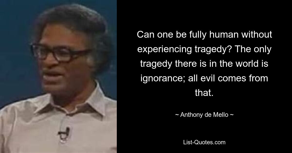 Can one be fully human without experiencing tragedy? The only tragedy there is in the world is ignorance; all evil comes from that. — © Anthony de Mello