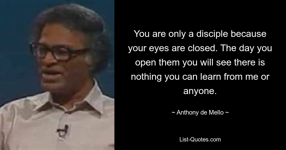 You are only a disciple because your eyes are closed. The day you open them you will see there is nothing you can learn from me or anyone. — © Anthony de Mello