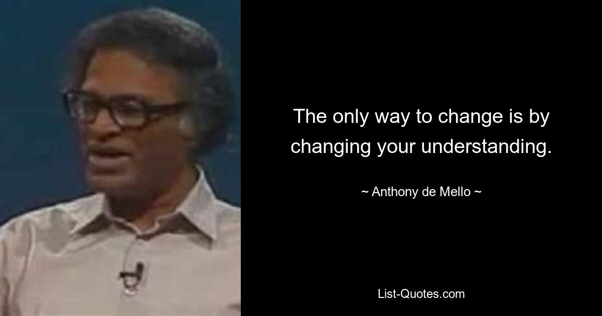 The only way to change is by changing your understanding. — © Anthony de Mello