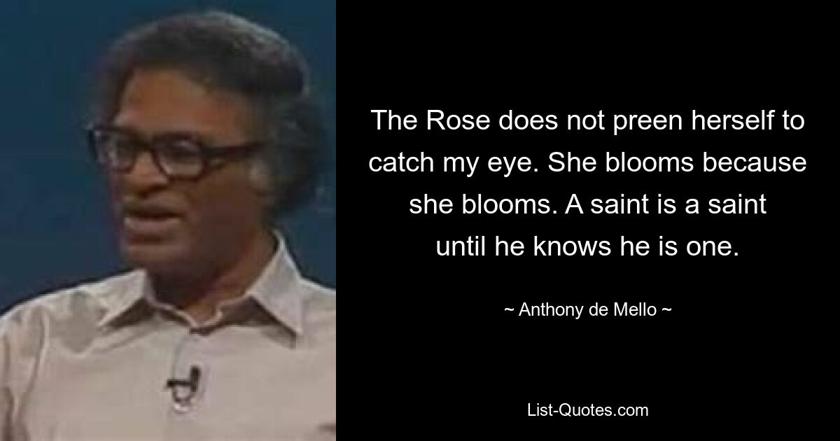 The Rose does not preen herself to catch my eye. She blooms because she blooms. A saint is a saint until he knows he is one. — © Anthony de Mello