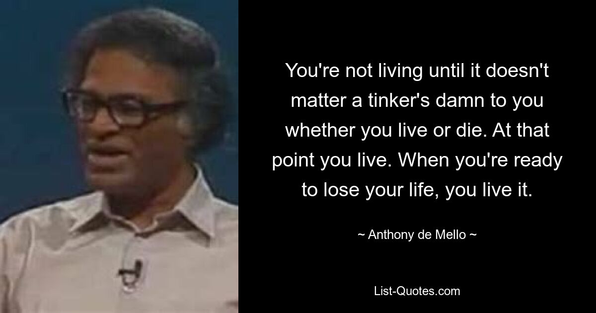 You're not living until it doesn't matter a tinker's damn to you whether you live or die. At that point you live. When you're ready to lose your life, you live it. — © Anthony de Mello