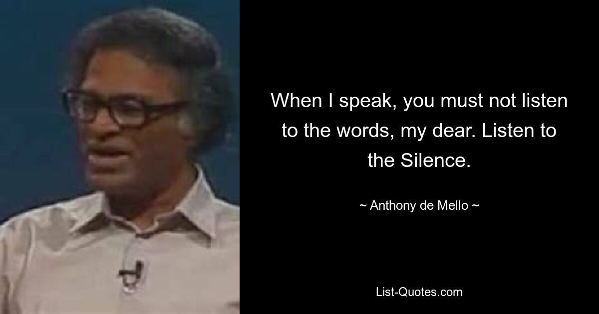 When I speak, you must not listen to the words, my dear. Listen to the Silence. — © Anthony de Mello