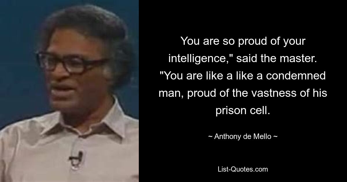 You are so proud of your intelligence," said the master. "You are like a like a condemned man, proud of the vastness of his prison cell. — © Anthony de Mello