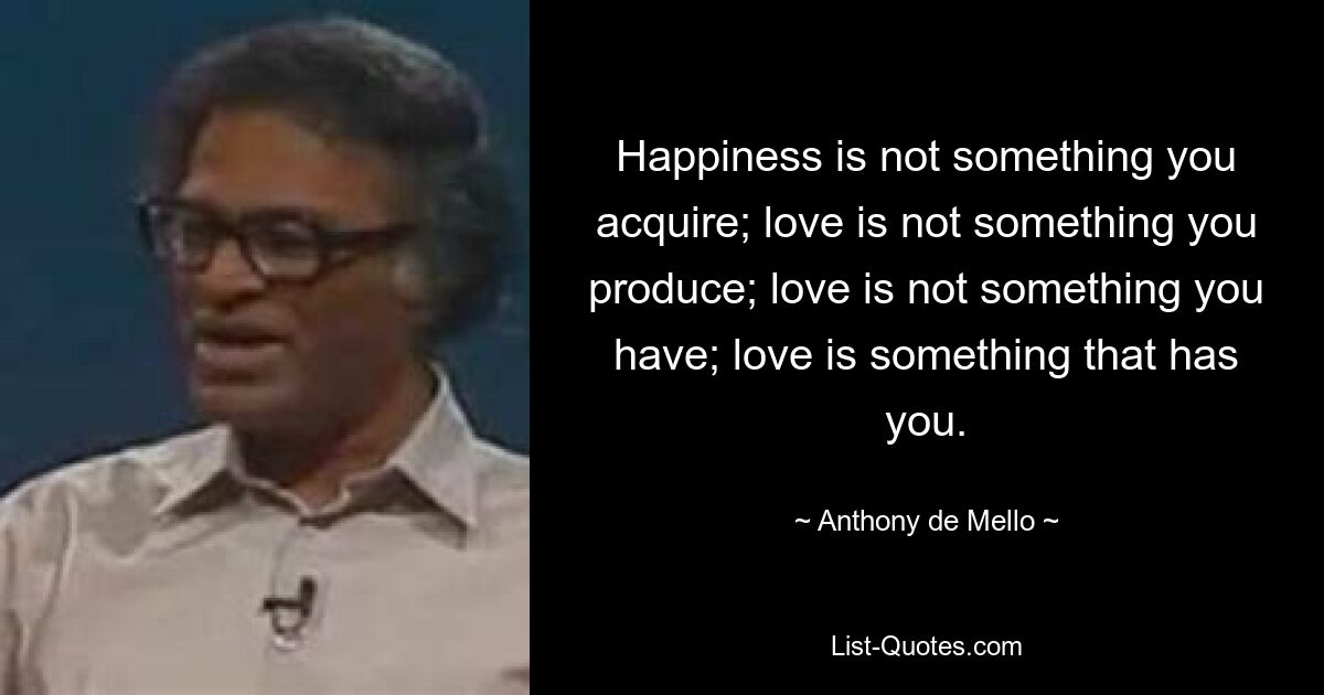 Happiness is not something you acquire; love is not something you produce; love is not something you have; love is something that has you. — © Anthony de Mello