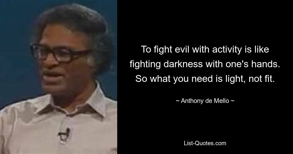 To fight evil with activity is like fighting darkness with one's hands. So what you need is light, not fit. — © Anthony de Mello