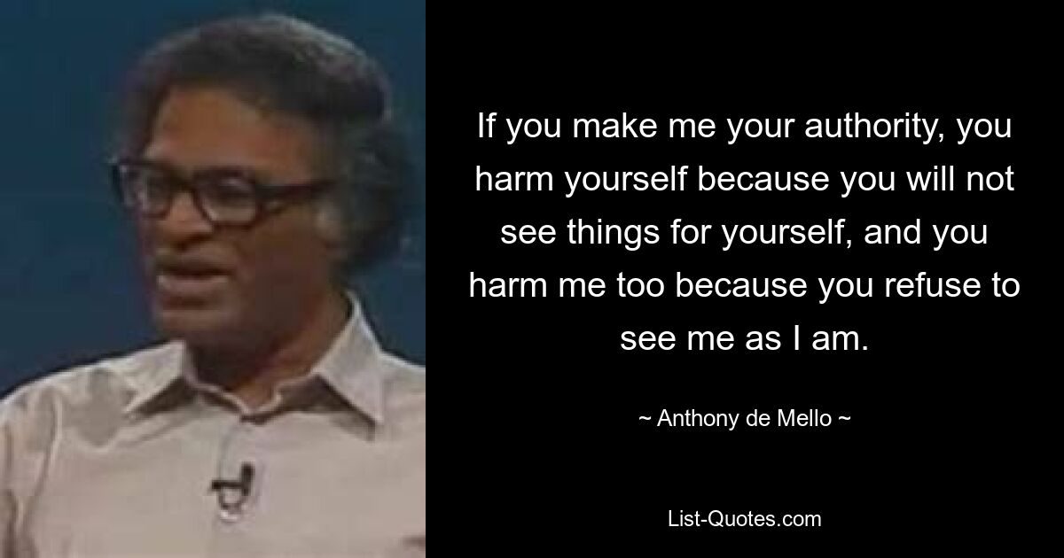 If you make me your authority, you harm yourself because you will not see things for yourself, and you harm me too because you refuse to see me as I am. — © Anthony de Mello