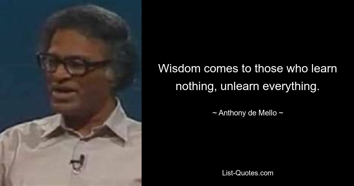 Wisdom comes to those who learn nothing, unlearn everything. — © Anthony de Mello