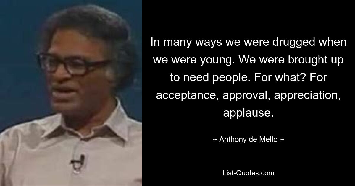 In many ways we were drugged when we were young. We were brought up to need people. For what? For acceptance, approval, appreciation, applause. — © Anthony de Mello