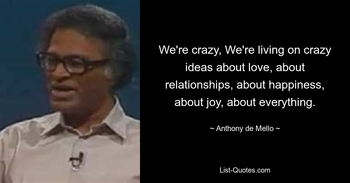 We're crazy, We're living on crazy ideas about love, about relationships, about happiness, about joy, about everything. — © Anthony de Mello