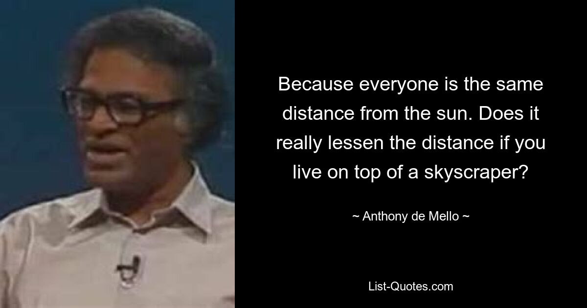 Because everyone is the same distance from the sun. Does it really lessen the distance if you live on top of a skyscraper? — © Anthony de Mello