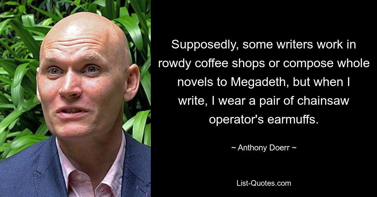 Supposedly, some writers work in rowdy coffee shops or compose whole novels to Megadeth, but when I write, I wear a pair of chainsaw operator's earmuffs. — © Anthony Doerr