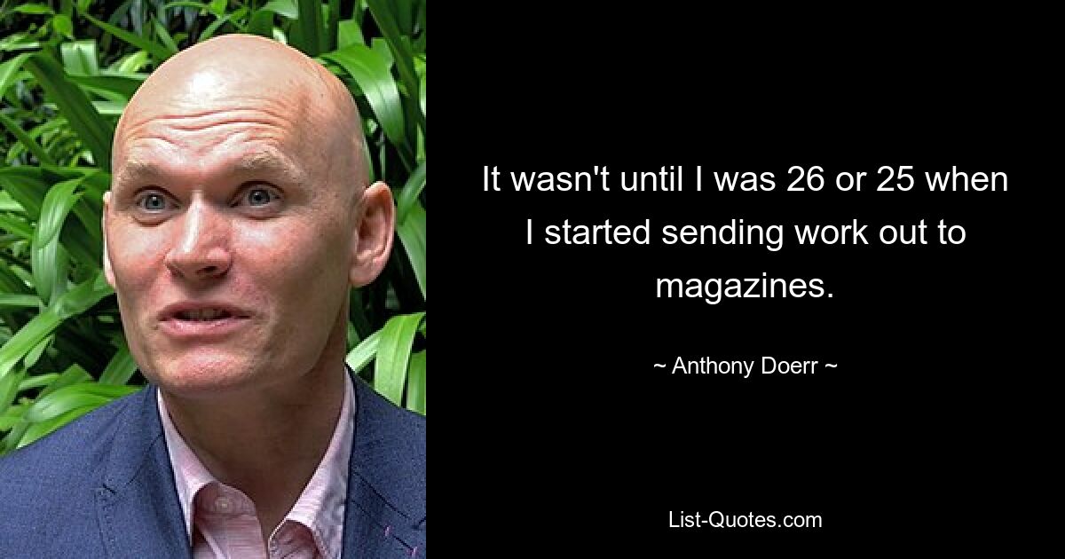 It wasn't until I was 26 or 25 when I started sending work out to magazines. — © Anthony Doerr