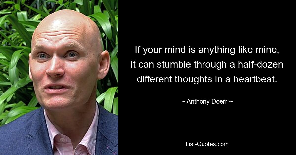 If your mind is anything like mine, it can stumble through a half-dozen different thoughts in a heartbeat. — © Anthony Doerr