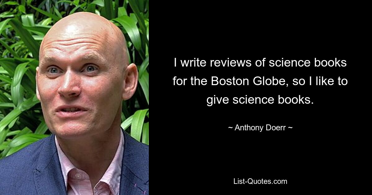 I write reviews of science books for the Boston Globe, so I like to give science books. — © Anthony Doerr