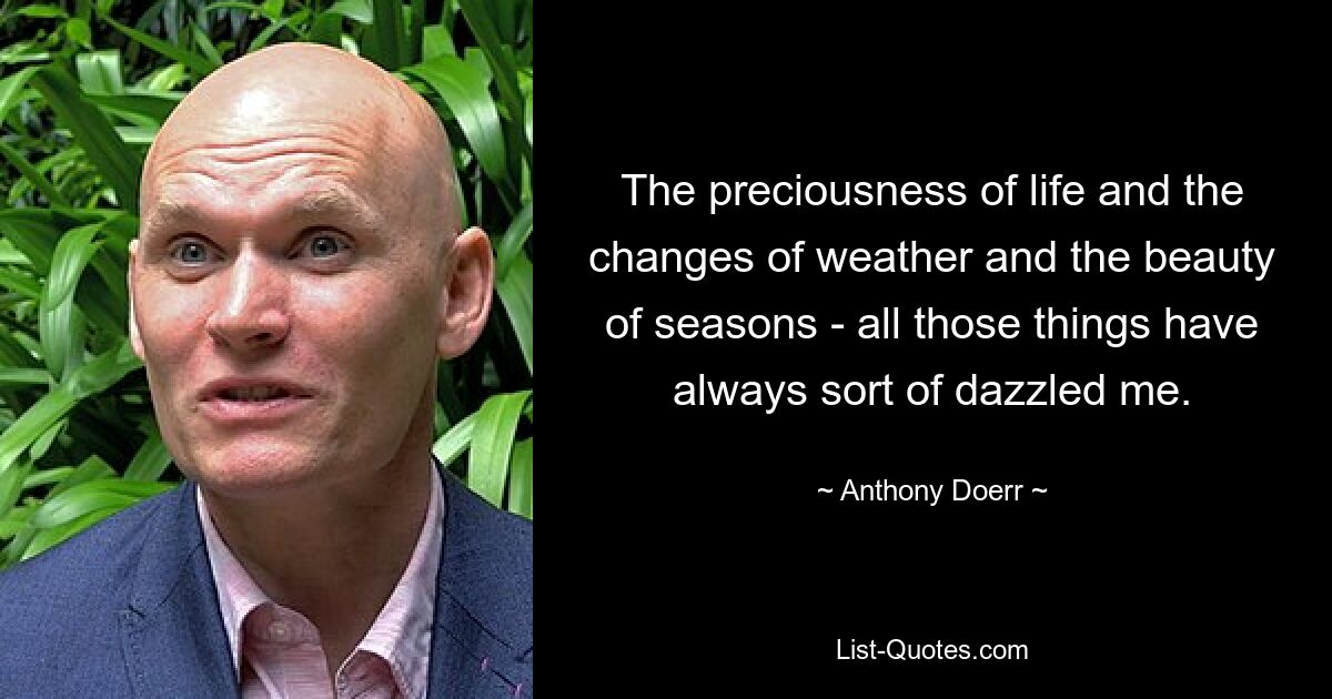 The preciousness of life and the changes of weather and the beauty of seasons - all those things have always sort of dazzled me. — © Anthony Doerr