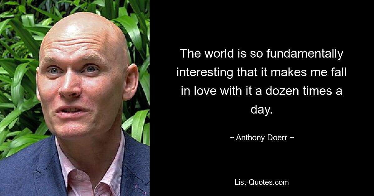 The world is so fundamentally interesting that it makes me fall in love with it a dozen times a day. — © Anthony Doerr