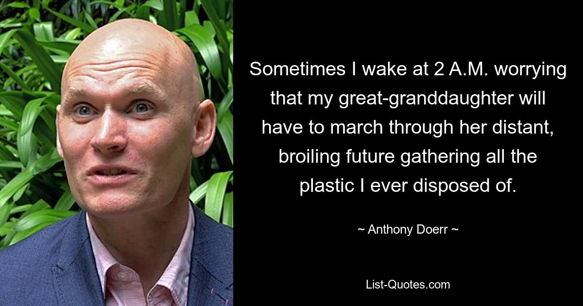 Sometimes I wake at 2 A.M. worrying that my great-granddaughter will have to march through her distant, broiling future gathering all the plastic I ever disposed of. — © Anthony Doerr