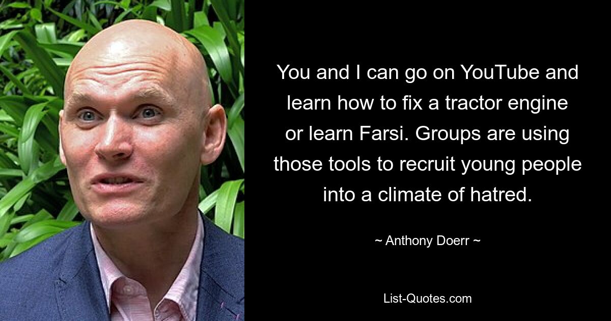 You and I can go on YouTube and learn how to fix a tractor engine or learn Farsi. Groups are using those tools to recruit young people into a climate of hatred. — © Anthony Doerr