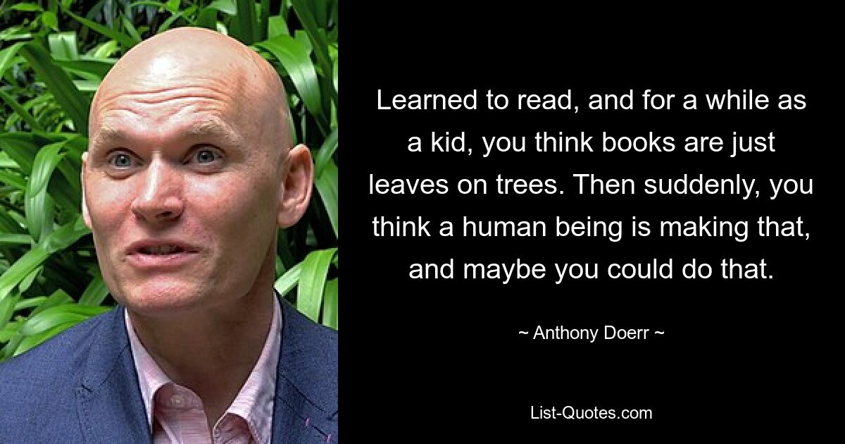 Learned to read, and for a while as a kid, you think books are just leaves on trees. Then suddenly, you think a human being is making that, and maybe you could do that. — © Anthony Doerr