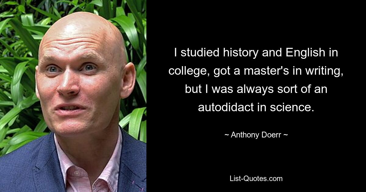 I studied history and English in college, got a master's in writing, but I was always sort of an autodidact in science. — © Anthony Doerr