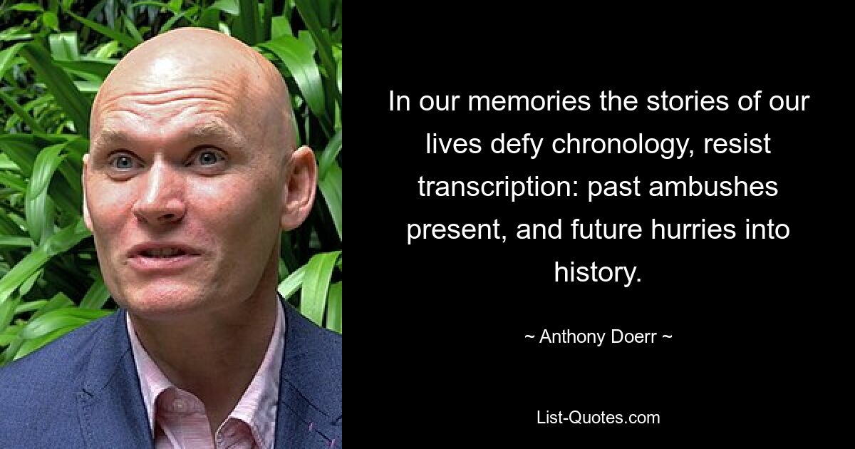 In our memories the stories of our lives defy chronology, resist transcription: past ambushes present, and future hurries into history. — © Anthony Doerr