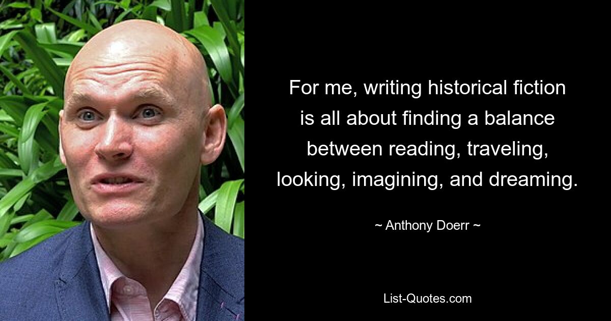 For me, writing historical fiction is all about finding a balance between reading, traveling, looking, imagining, and dreaming. — © Anthony Doerr