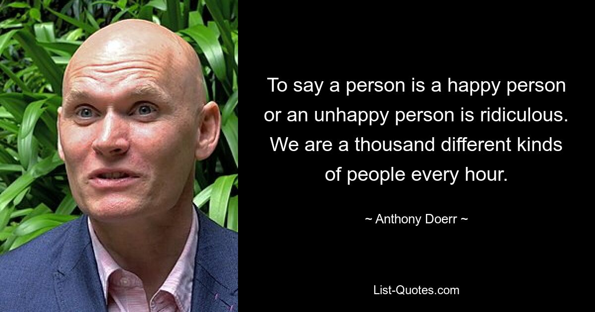 To say a person is a happy person or an unhappy person is ridiculous. We are a thousand different kinds of people every hour. — © Anthony Doerr