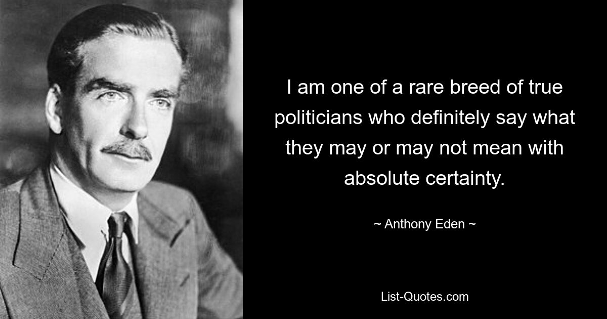 I am one of a rare breed of true politicians who definitely say what they may or may not mean with absolute certainty. — © Anthony Eden