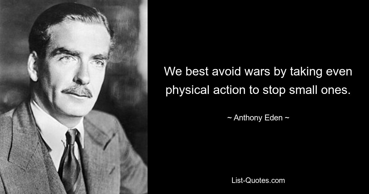 Wir vermeiden Kriege am besten, indem wir sogar physische Maßnahmen ergreifen, um kleinere Kriege zu verhindern. — © Anthony Eden 