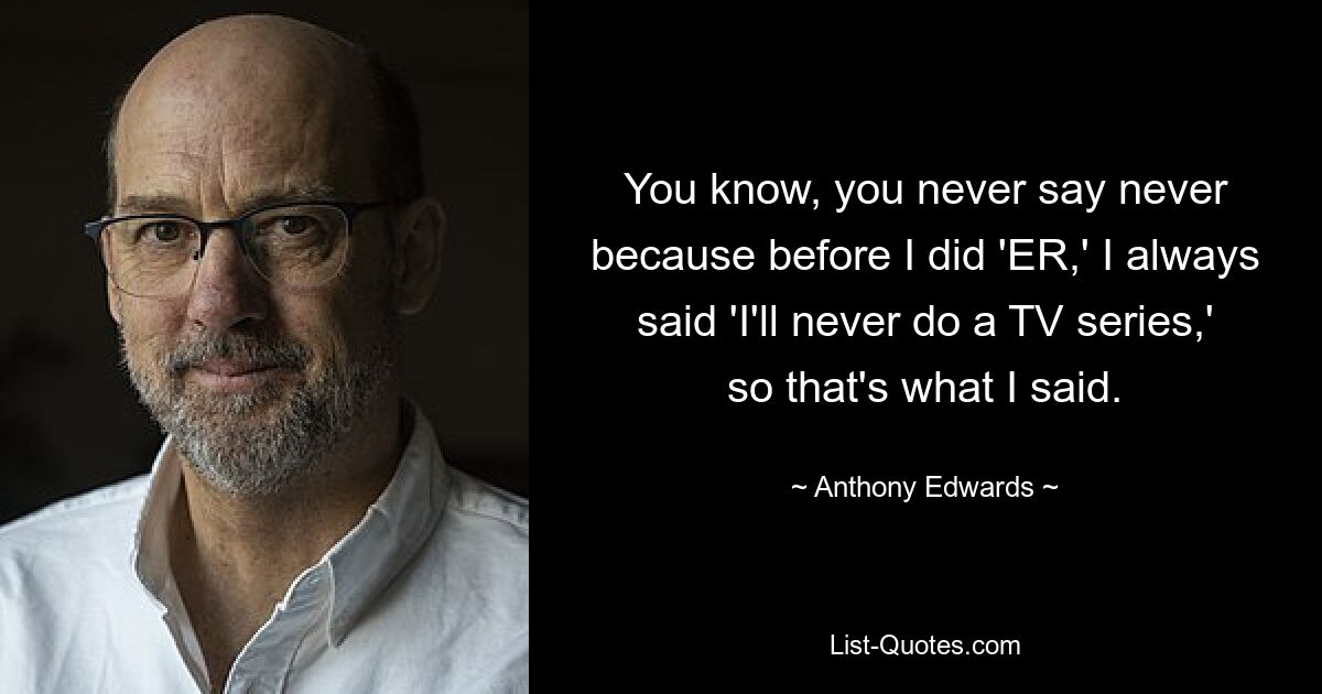 You know, you never say never because before I did 'ER,' I always said 'I'll never do a TV series,' so that's what I said. — © Anthony Edwards