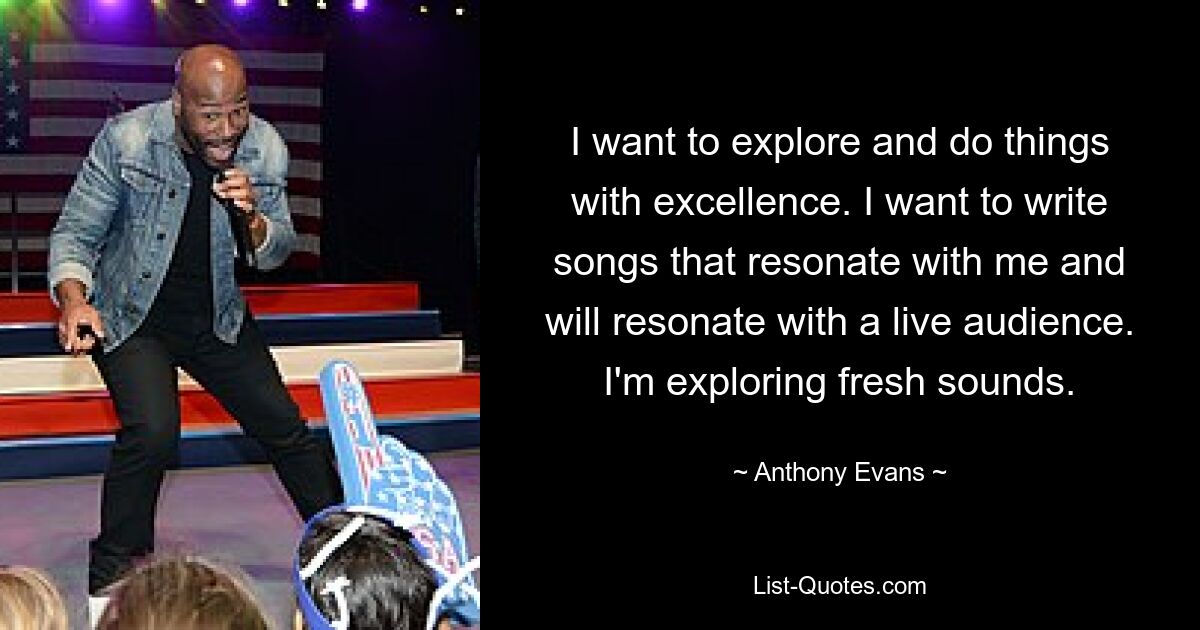 I want to explore and do things with excellence. I want to write songs that resonate with me and will resonate with a live audience. I'm exploring fresh sounds. — © Anthony Evans