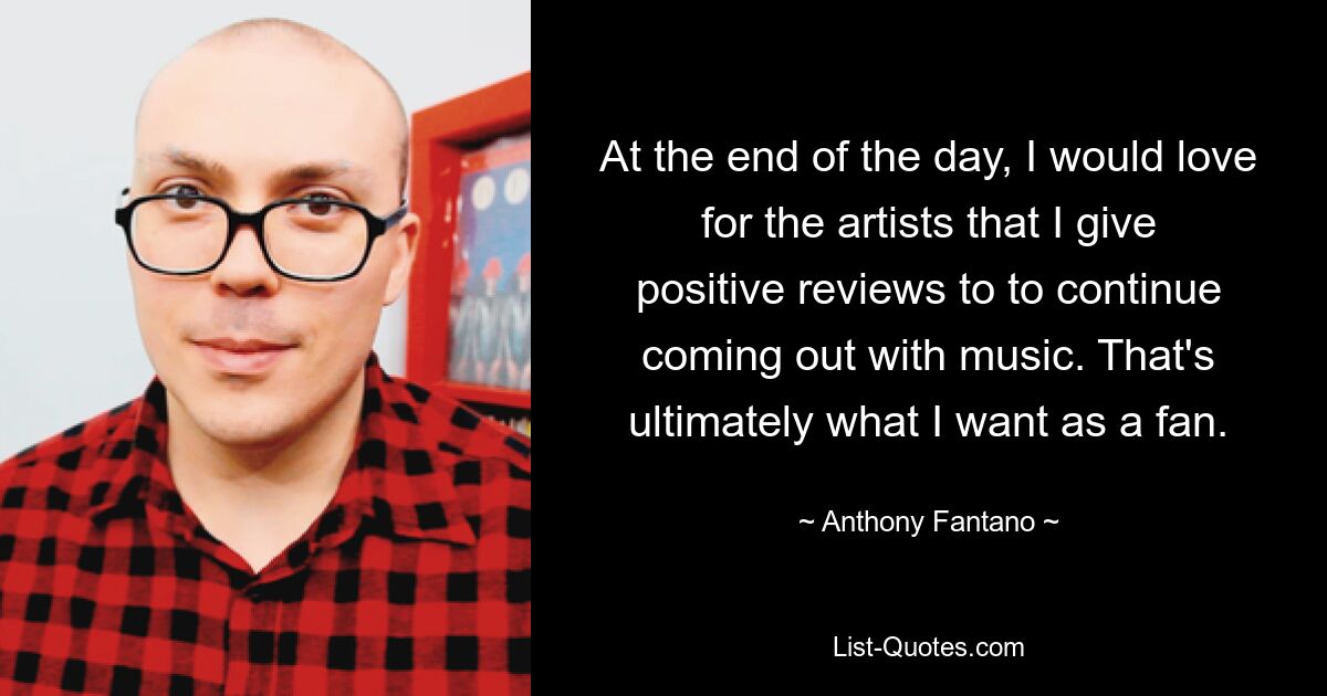 At the end of the day, I would love for the artists that I give positive reviews to to continue coming out with music. That's ultimately what I want as a fan. — © Anthony Fantano