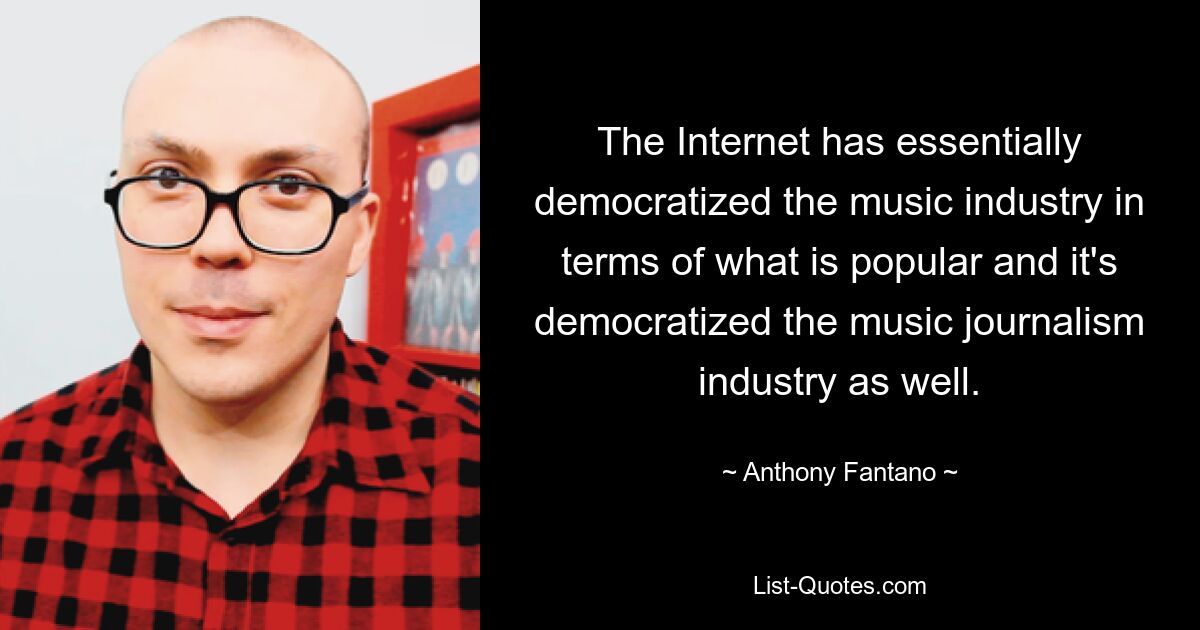 The Internet has essentially democratized the music industry in terms of what is popular and it's democratized the music journalism industry as well. — © Anthony Fantano