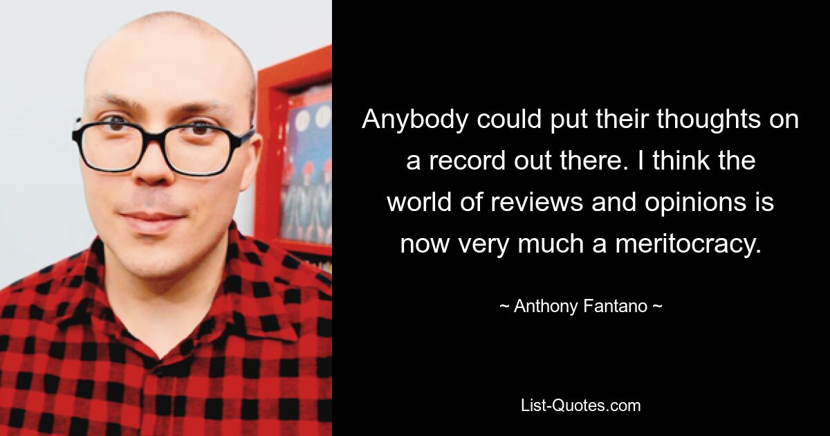 Anybody could put their thoughts on a record out there. I think the world of reviews and opinions is now very much a meritocracy. — © Anthony Fantano