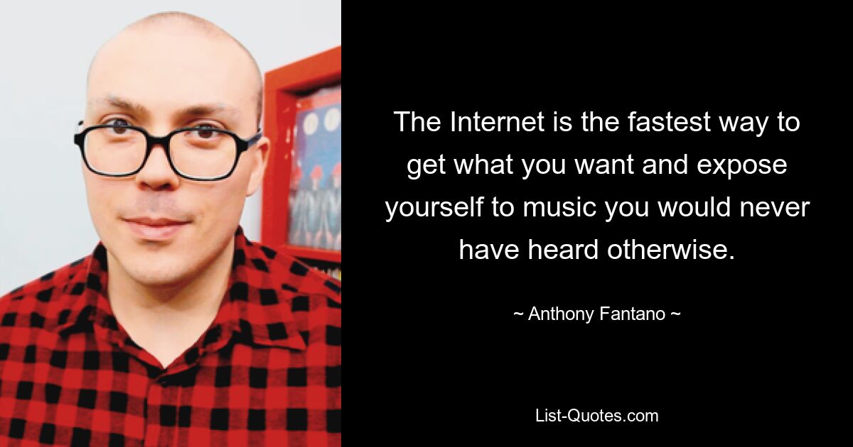 The Internet is the fastest way to get what you want and expose yourself to music you would never have heard otherwise. — © Anthony Fantano