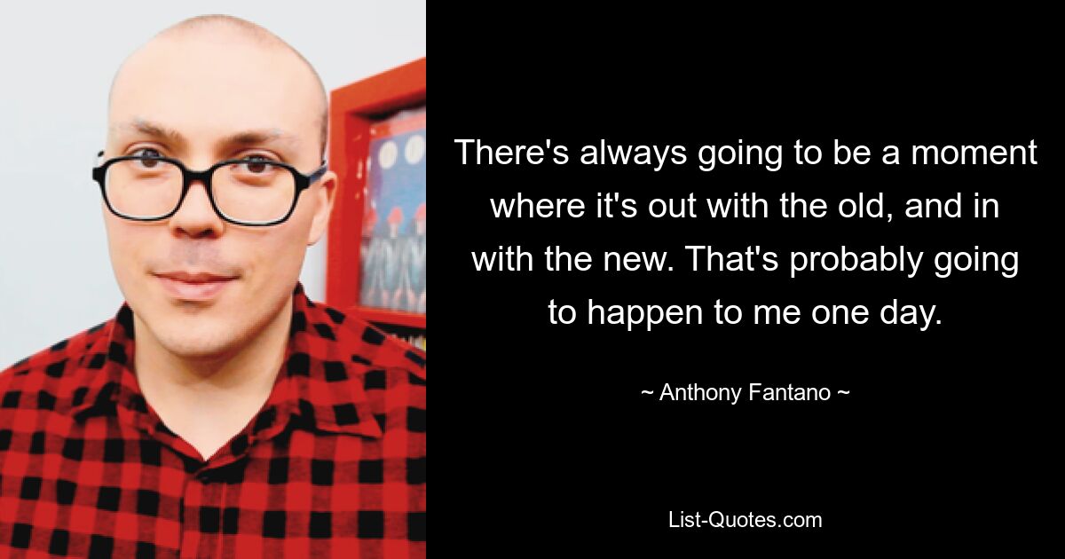 There's always going to be a moment where it's out with the old, and in with the new. That's probably going to happen to me one day. — © Anthony Fantano