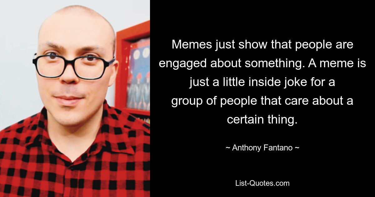 Memes just show that people are engaged about something. A meme is just a little inside joke for a group of people that care about a certain thing. — © Anthony Fantano