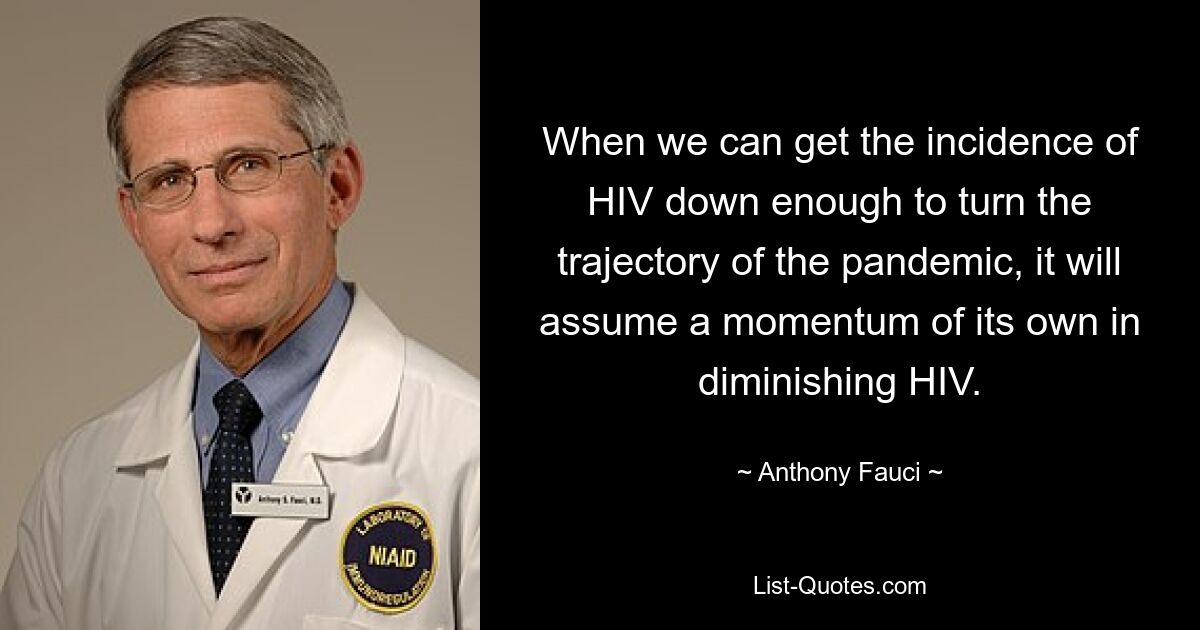 When we can get the incidence of HIV down enough to turn the trajectory of the pandemic, it will assume a momentum of its own in diminishing HIV. — © Anthony Fauci