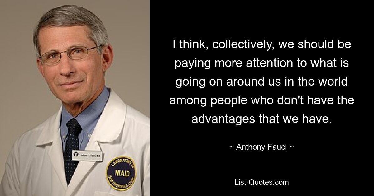 I think, collectively, we should be paying more attention to what is going on around us in the world among people who don't have the advantages that we have. — © Anthony Fauci