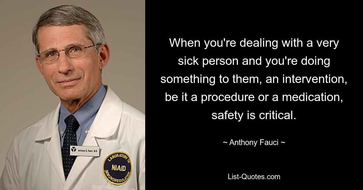 When you're dealing with a very sick person and you're doing something to them, an intervention, be it a procedure or a medication, safety is critical. — © Anthony Fauci