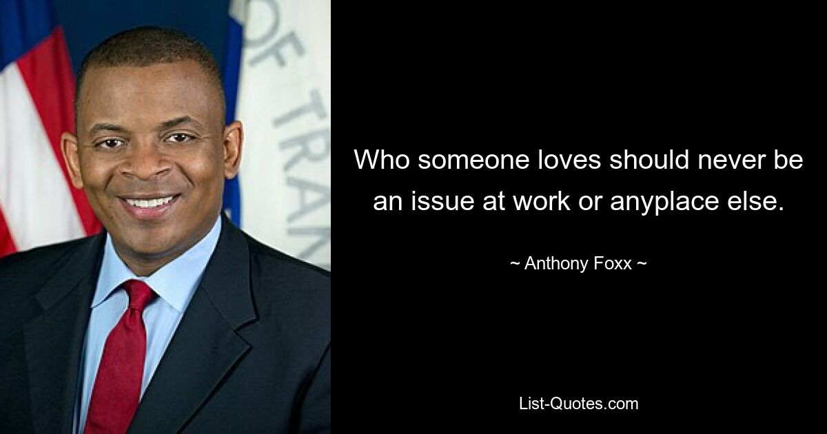 Who someone loves should never be an issue at work or anyplace else. — © Anthony Foxx