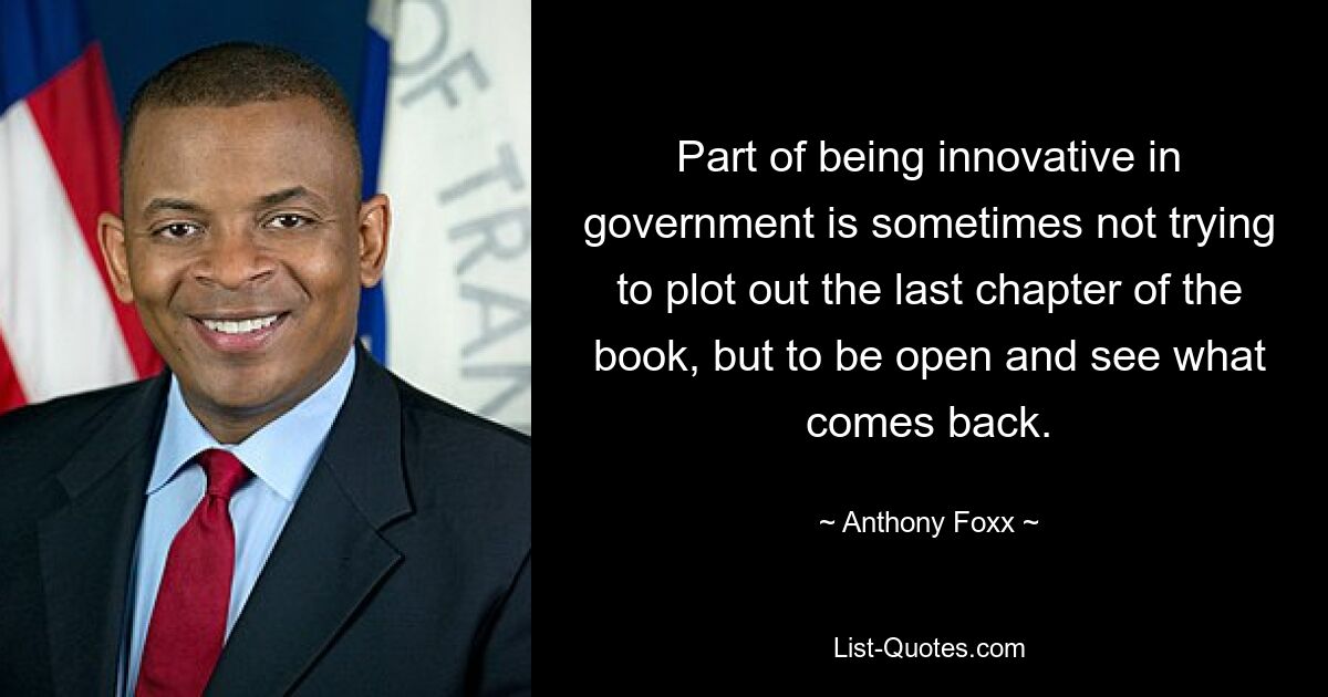 Part of being innovative in government is sometimes not trying to plot out the last chapter of the book, but to be open and see what comes back. — © Anthony Foxx