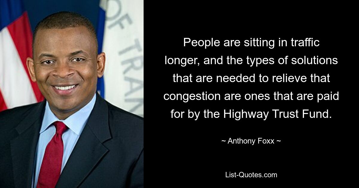 People are sitting in traffic longer, and the types of solutions that are needed to relieve that congestion are ones that are paid for by the Highway Trust Fund. — © Anthony Foxx