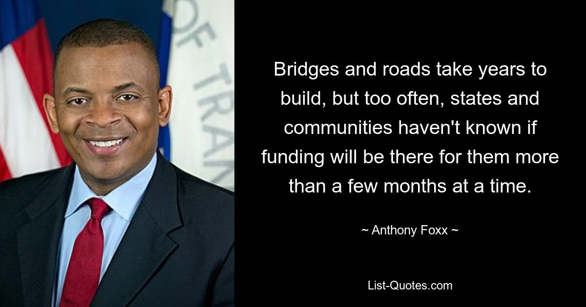 Bridges and roads take years to build, but too often, states and communities haven't known if funding will be there for them more than a few months at a time. — © Anthony Foxx